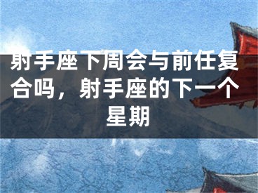 射手座下周会与前任复合吗,射手座的下一个星期