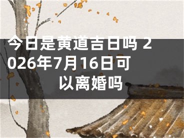 今日是黄道吉日吗 2026年7月16日可以离婚吗