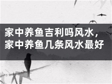 家中养鱼吉利吗风水，家中养鱼几条风水最好
