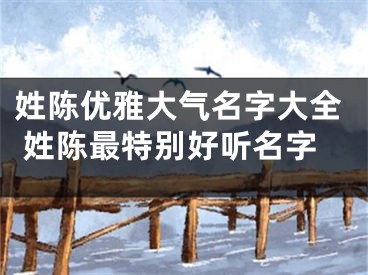 姓陈优雅大气名字大全 姓陈最特别好听名字