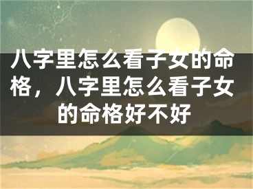 八字里怎么看子女的命格,八字里怎么看子女的命格好不好