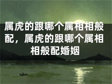 属虎的跟哪个属相相般配,属虎的跟哪个属相相般配婚姻