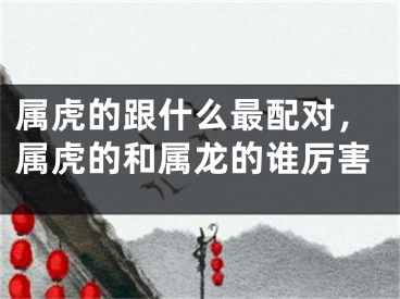 属虎的跟什么最配对,属虎的和属龙的谁厉害