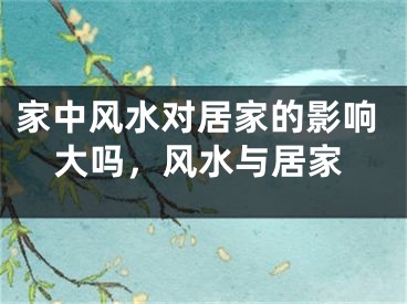 家中风水对居家的影响大吗,风水与居家