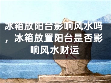 冰箱放阳台影响风水吗，冰箱放置阳台是否影响风水财运