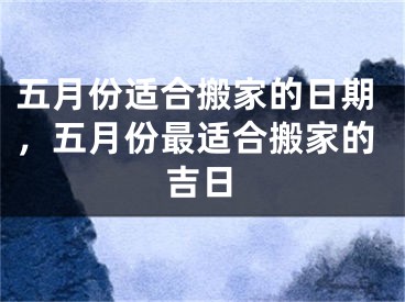 五月份适合搬家的日期,五月份最适合搬家的吉日