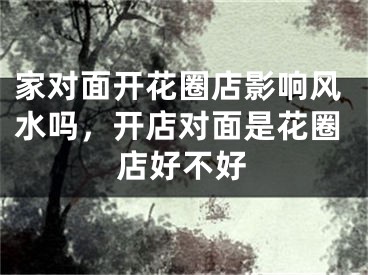 家对面开花圈店影响风水吗，开店对面是花圈店好不好