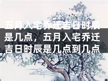 五月入宅乔迁吉日时辰是几点，五月入宅乔迁吉日时辰是几点到几点