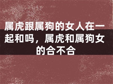 属虎跟属狗的女人在一起和吗，属虎和属狗女的合不合