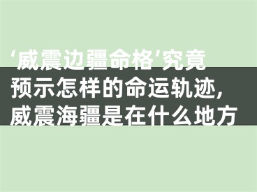‘威震边疆命格’究竟预示怎样的命运轨迹,威震海疆是在什么地方