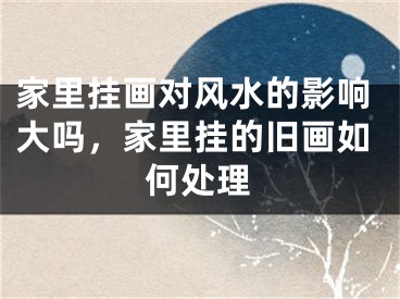 家里挂画对风水的影响大吗，家里挂的旧画如何处理