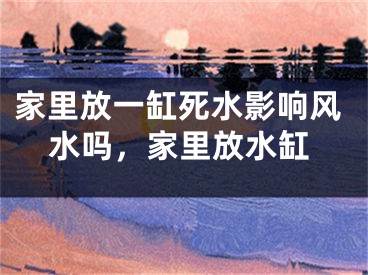 家里放一缸死水影响风水吗，家里放水缸