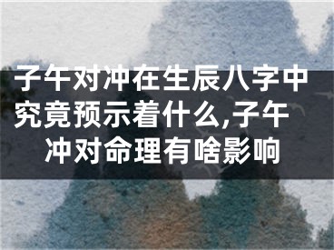 子午对冲在生辰八字中究竟预示着什么,子午冲对命理有啥影响
