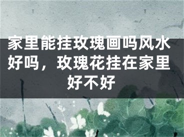 家里能挂玫瑰画吗风水好吗，玫瑰花挂在家里好不好