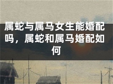 属蛇与属马女生能婚配吗，属蛇和属马婚配如何