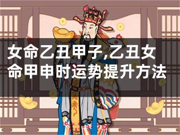 女命乙丑甲子,乙丑女命甲申时运势提升方法