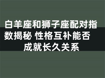 白羊座和狮子座配对指数揭秘 性格互补能否成就长久关系