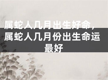 属蛇人几月出生好命，属蛇人几月份出生命运最好