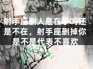 射手座删人是在乎吗还是不在,射手座删掉你是不是代表不喜欢