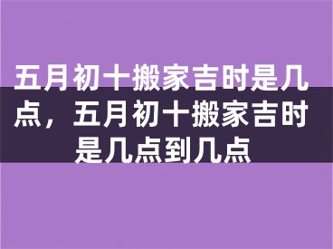 五月初十搬家吉时是几点，五月初十搬家吉时是几点到几点