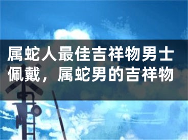 属蛇人最佳吉祥物男士佩戴,属蛇男的吉祥物