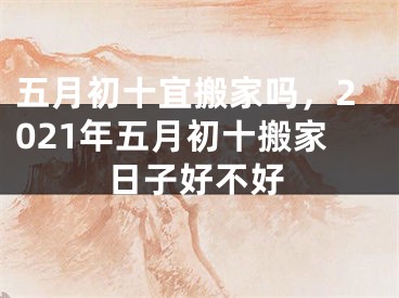 五月初十宜搬家吗，2021年五月初十搬家日子好不好
