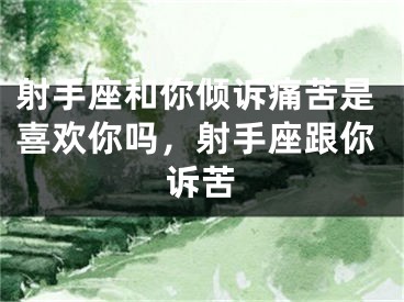 射手座和你倾诉痛苦是喜欢你吗，射手座跟你诉苦