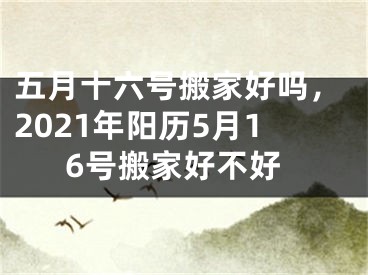 五月十六号搬家好吗，2021年阳历5月16号搬家好不好