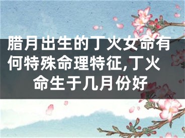 腊月出生的丁火女命有何特殊命理特征,丁火命生于几月份好