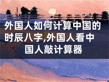 外国人如何计算中国的时辰八字,外国人看中国人敲计算器