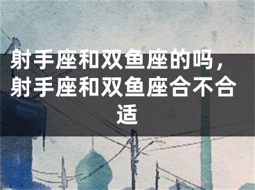 射手座和双鱼座的吗，射手座和双鱼座合不合适