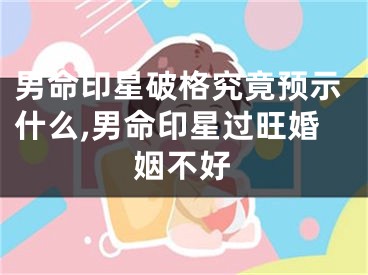 男命印星破格究竟预示什么,男命印星过旺婚姻不好