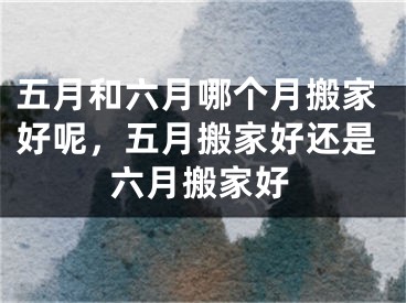 五月和六月哪个月搬家好呢，五月搬家好还是六月搬家好