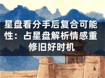 星盘看分手后复合可能性：占星盘解析情感重修旧好时机