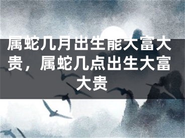 属蛇几月出生能大富大贵，属蛇几点出生大富大贵