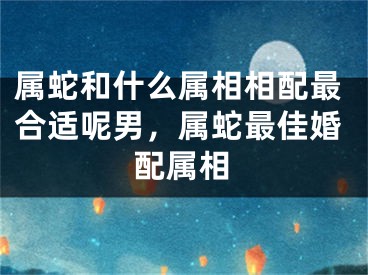 属蛇和什么属相相配最合适呢男，属蛇最佳婚配属相