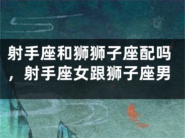 射手座和狮狮子座配吗，射手座女跟狮子座男