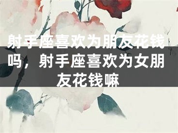 射手座喜欢为朋友花钱吗，射手座喜欢为女朋友花钱嘛
