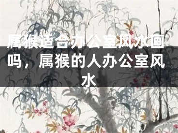 属猴适合办公室风水画吗，属猴的人办公室风水