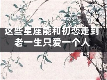 这些星座能和初恋走到老一生只爱一个人