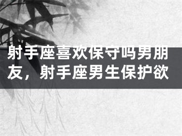 射手座喜欢保守吗男朋友，射手座男生保护欲