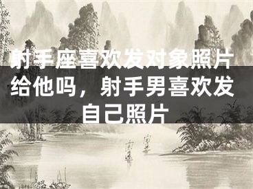 射手座喜欢发对象照片给他吗，射手男喜欢发自己照片