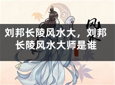 刘邦长陵风水大，刘邦长陵风水大师是谁