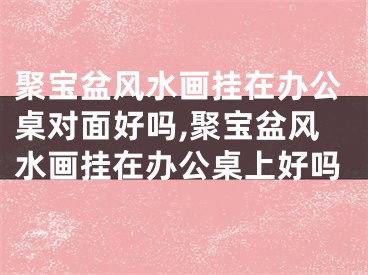 聚宝盆风水画挂在办公桌对面好吗,聚宝盆风水画挂在办公桌上好吗