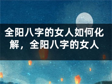 全阳八字的女人如何化解，全阳八字的女人