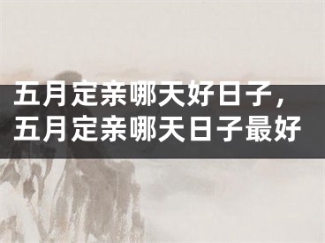 五月定亲哪天好日子，五月定亲哪天日子最好