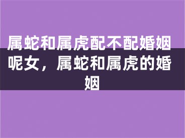 属蛇和属虎配不配婚姻呢女，属蛇和属虎的婚姻