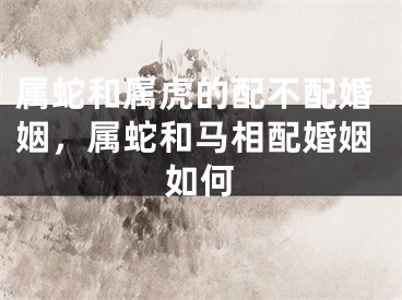 属蛇和属虎的配不配婚姻，属蛇和马相配婚姻如何