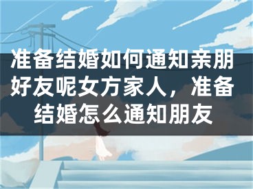 准备结婚如何通知亲朋好友呢女方家人，准备结婚怎么通知朋友