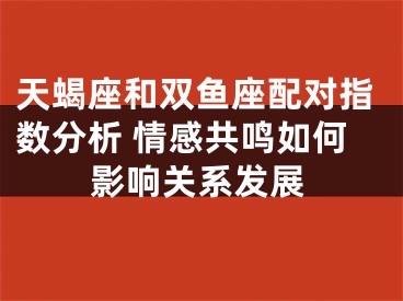 天蝎座和双鱼座配对指数分析 情感共鸣如何影响关系发展